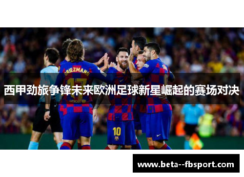 西甲劲旅争锋未来欧洲足球新星崛起的赛场对决
