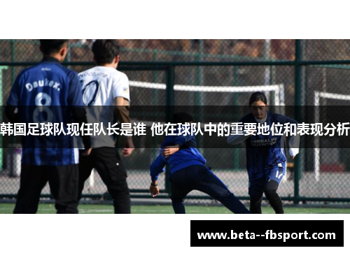 韩国足球队现任队长是谁 他在球队中的重要地位和表现分析 韩国足球队现任队长是谁 他在球队中的重要地位和表现分析