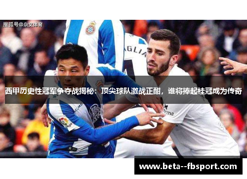 西甲历史性冠军争夺战揭秘：顶尖球队激战正酣，谁将捧起桂冠成为传奇
