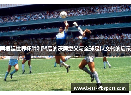 阿根廷世界杯胜利背后的深层意义与全球足球文化的启示