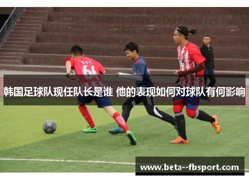 韩国足球队现任队长是谁 他的表现如何对球队有何影响