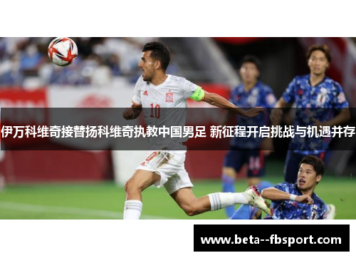 伊万科维奇接替扬科维奇执教中国男足 新征程开启挑战与机遇并存