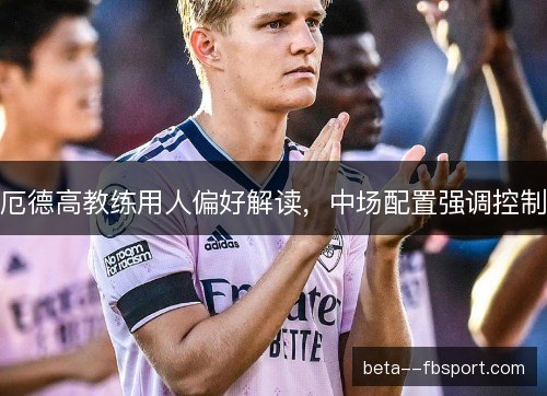 厄德高教练用人偏好解读，中场配置强调控制